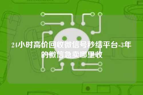 24小时高价回收微信号秒结平台-3年的微信急卖哪里收