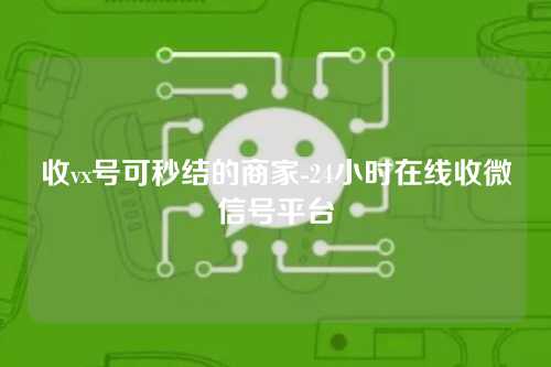 收vx号可秒结的商家-24小时在线收微信号平台