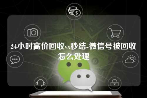 24小时高价回收vx秒结-微信号被回收怎么处理