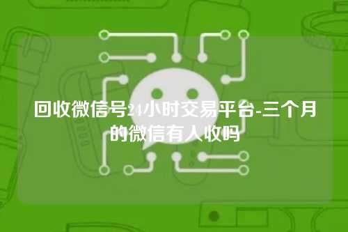 回收微信号24小时交易平台-三个月的微信有人收吗