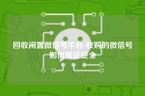 回收闲置微信号平台-收购的微信号如何保证安全