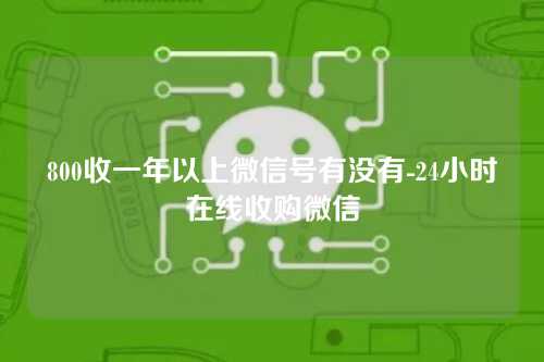 800收一年以上微信号有没有-24小时在线收购微信