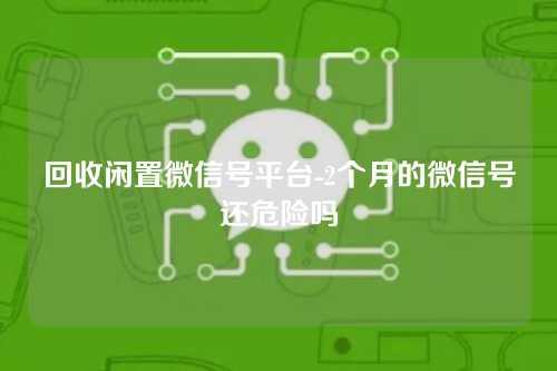 回收闲置微信号平台-2个月的微信号还危险吗