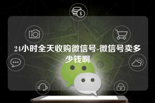 24小时全天收购微信号-微信号卖多少钱啊