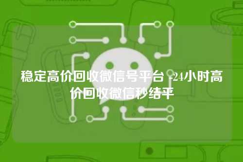 稳定高价回收微信号平台 -24小时高价回收微信秒结平