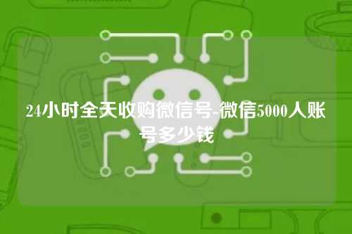 24小时全天收购微信号-微信5000人账号多少钱