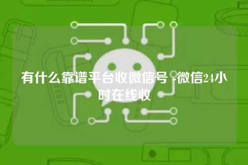 有什么靠谱平台收微信号 -微信24小时在线收