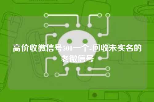 高价收微信号500一个-回收未实名的老微信号