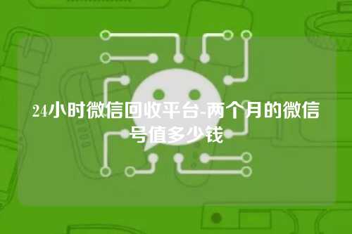 24小时微信回收平台-两个月的微信号值多少钱