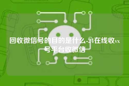 回收微信号的目的是什么-24在线收vx号平台收微信