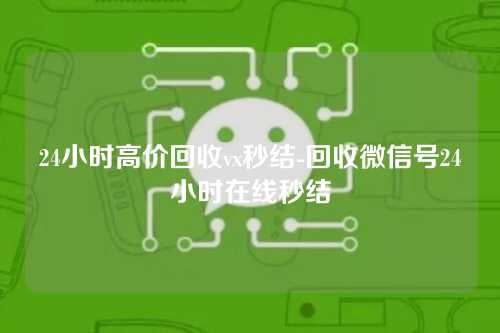 24小时高价回收vx秒结-回收微信号24小时在线秒结