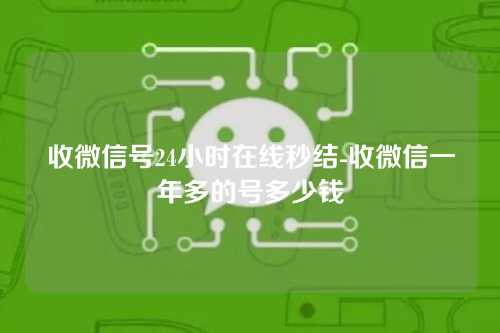 收微信号24小时在线秒结-收微信一年多的号多少钱