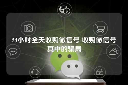 24小时全天收购微信号-收购微信号其中的骗局