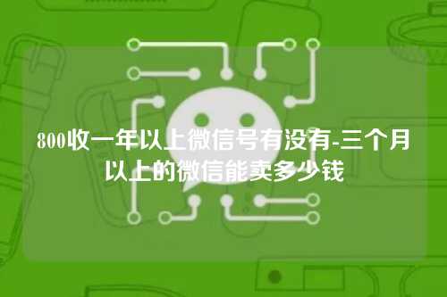 800收一年以上微信号有没有-三个月以上的微信能卖多少钱