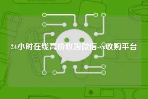 24小时在线高价收购微信-vx收购平台