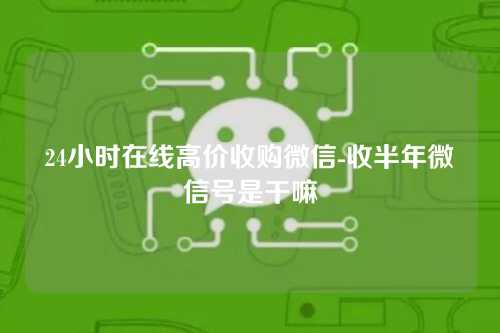 24小时在线高价收购微信-收半年微信号是干嘛