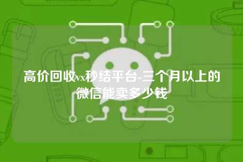 高价回收vx秒结平台-三个月以上的微信能卖多少钱