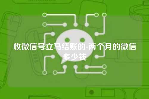 收微信号立马结账的-两个月的微信多少钱