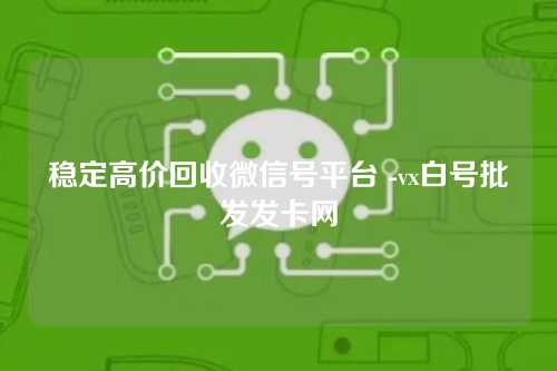 稳定高价回收微信号平台 -vx白号批发发卡网