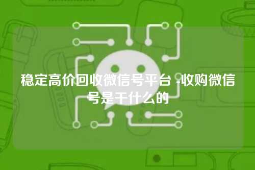 稳定高价回收微信号平台 -收购微信号是干什么的