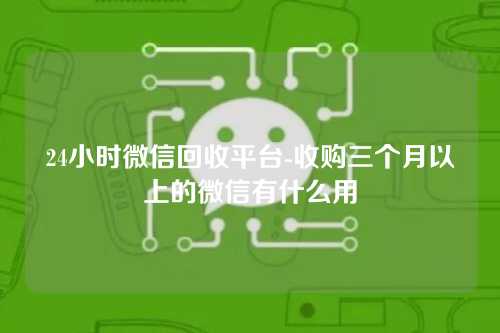 24小时微信回收平台-收购三个月以上的微信有什么用