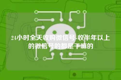 24小时全天收购微信号-收半年以上的微信号的都是干嘛的