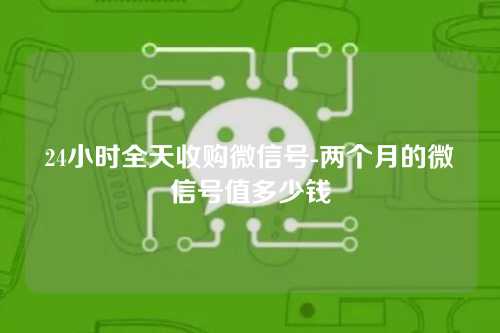 24小时全天收购微信号-两个月的微信号值多少钱