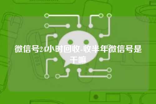 微信号24小时回收-收半年微信号是干嘛