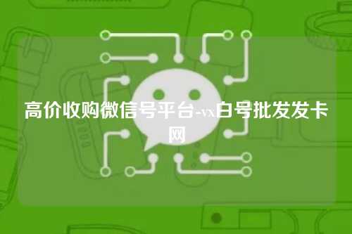 高价收购微信号平台-vx白号批发发卡网