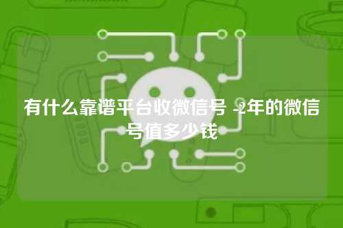 有什么靠谱平台收微信号 -2年的微信号值多少钱