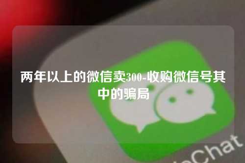 两年以上的微信卖300-收购微信号其中的骗局