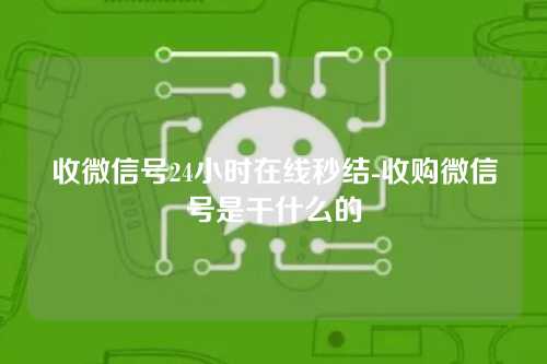 收微信号24小时在线秒结-收购微信号是干什么的