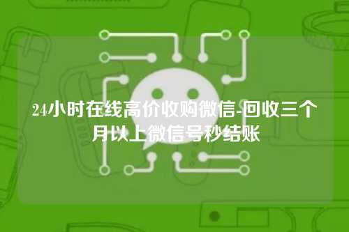 24小时在线高价收购微信-回收三个月以上微信号秒结账