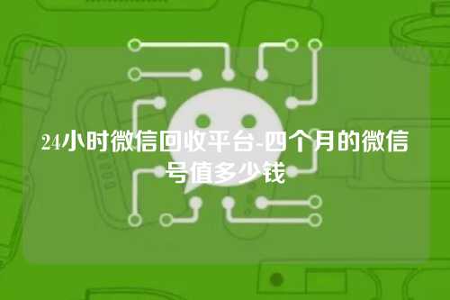 24小时微信回收平台-四个月的微信号值多少钱