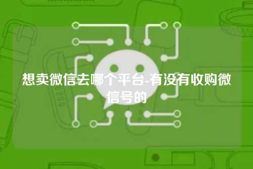 想卖微信去哪个平台-有没有收购微信号的