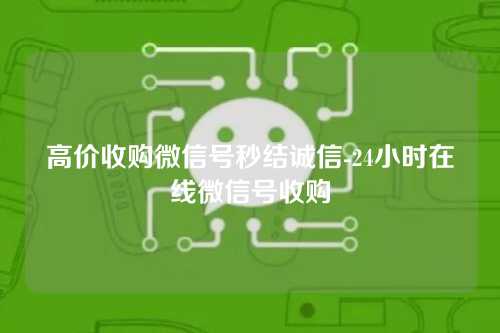 高价收购微信号秒结诚信-24小时在线微信号收购