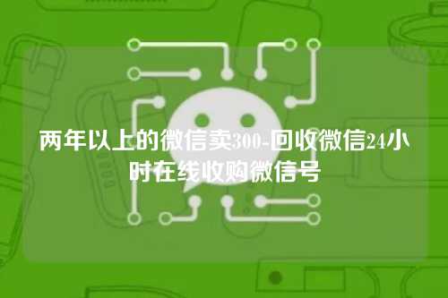 两年以上的微信卖300-回收微信24小时在线收购微信号