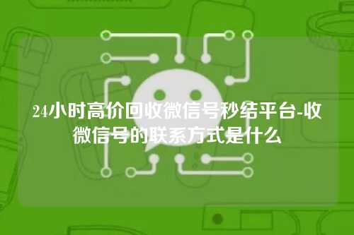 24小时高价回收微信号秒结平台-收微信号的联系方式是什么