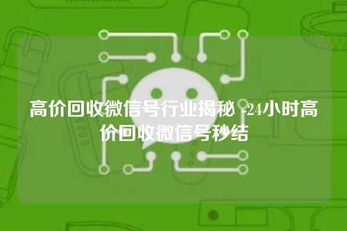 高价回收微信号行业揭秘 -24小时高价回收微信号秒结