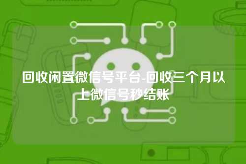 回收闲置微信号平台-回收三个月以上微信号秒结账