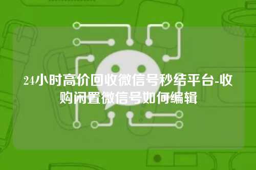 24小时高价回收微信号秒结平台-收购闲置微信号如何编辑