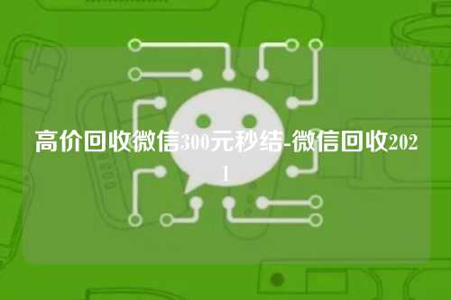 高价回收微信300元秒结-微信回收2021