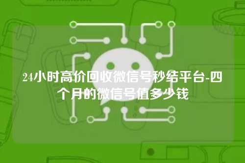 24小时高价回收微信号秒结平台-四个月的微信号值多少钱