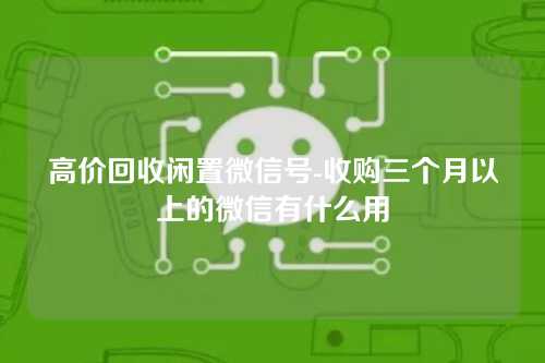 高价回收闲置微信号-收购三个月以上的微信有什么用