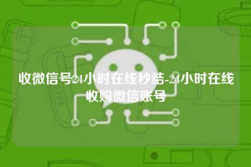 收微信号24小时在线秒结-24小时在线收购微信账号