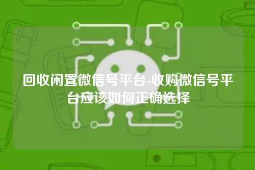 回收闲置微信号平台-收购微信号平台应该如何正确选择