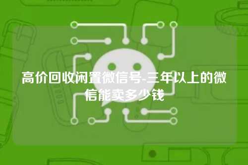 高价回收闲置微信号-三年以上的微信能卖多少钱