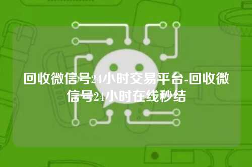 回收微信号24小时交易平台-回收微信号24小时在线秒结