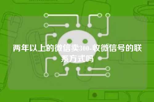 两年以上的微信卖300-收微信号的联系方式吗