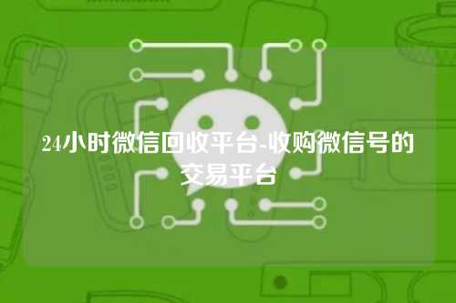 24小时微信回收平台-收购微信号的交易平台